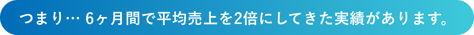 つまり… 6ヶ月間で平均売上を2倍にしてきた実績があります。